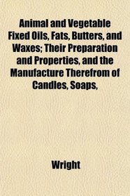 Animal and Vegetable Fixed Oils, Fats, Butters, and Waxes; Their Preparation and Properties, and the Manufacture Therefrom of Candles, Soaps,