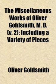 The Miscellaneous Works of Oliver Goldsmith, M. B. (v. 2); Including a Variety of Pieces