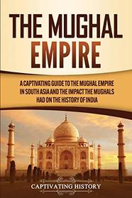 The Mughal Empire: A Captivating Guide to the Mughal Empire in South Asia and the Impact the Mughals Had on the History of India