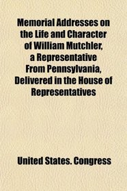 Memorial Addresses on the Life and Character of William Mutchler, a Representative From Pennsylvania, Delivered in the House of Representatives