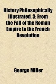 History Philosophically Illustrated, 3; From the Fall of the Roman Empire to the French Revolution