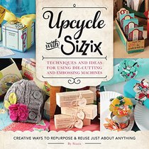 Upcycle with Sizzix: echniques and Ideas for usign Sizzix Die-Cutting and Embossing Machines - Creative Ways to Repurpose and Reuse Just about Anything (A Cut Above)