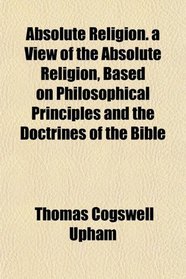 Absolute Religion. a View of the Absolute Religion, Based on Philosophical Principles and the Doctrines of the Bible