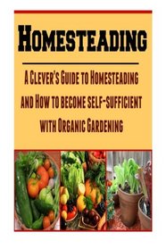 Homesteading: A Clever's Guide to Homesteading and How to Become Self-Sufficient With Organic Gardening: (Homesteading, Homesteading Essentials, Homesteading Books, Homesteading Gardening)