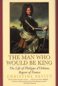 The Man Who Would Be King : The Life Of Philippe D'orleans, Regent Of France