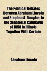 The Political Debates Between Abraham Lincoln and Stephen A. Douglas; In the Senatorial Campaign of 1858 in Illinois, Together With Certain