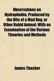Observations on Hydrophobia, Produced by the Bite of a Mad Dog, or Other Rabid Animal; With an Examination of the Various Theories and Methods