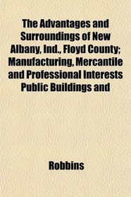 The Advantages and Surroundings of New Albany, Ind., Floyd County; Manufacturing, Mercantile and Professional Interests Public Buildings and
