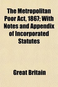 The Metropolitan Poor Act, 1867; With Notes and Appendix of Incorporated Statutes