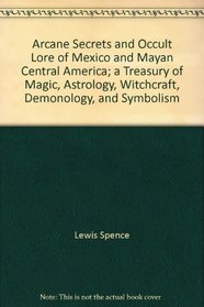 Arcane Secrets and Occult Lore of Mexico and Mayan Central America: Treasury of Magic, Astrology, Witchcraft, Demonology and Symbolism