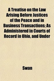 A Treatise on the Law Arising Before Justices of the Peace and in Business Transactions; As Administered in Courts of Record in Ohio, and Under