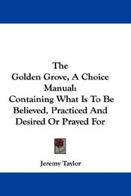 The Golden Grove, A Choice Manual: Containing What Is To Be Believed, Practiced And Desired Or Prayed For