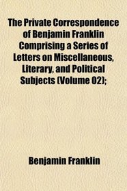 The Private Correspondence of Benjamin Franklin Comprising a Series of Letters on Miscellaneous, Literary, and Political Subjects (Volume 02);