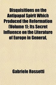 Disquisitions on the Antipapal Spirit Which Produced the Reformation (Volume 1); Its Secret Influence on the Literature of Europe in General,