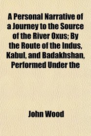 A Personal Narrative of a Journey to the Source of the River Oxus; By the Route of the Indus, Kabul, and Badakhshan, Performed Under the