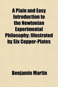 A Plain and Easy Introduction to the Newtonian Experimental Philosophy; Illustrated by Six Copper-Plates