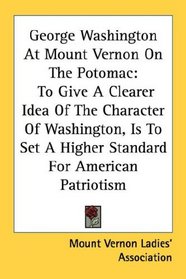 George Washington At Mount Vernon On The Potomac: To Give A Clearer Idea Of The Character Of Washington, Is To Set A Higher Standard For American Patriotism