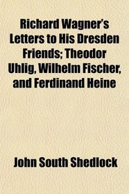 Richard Wagner's Letters to His Dresden Friends; Theodor Uhlig, Wilhelm Fischer, and Ferdinand Heine