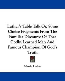 Luther's Table Talk Or, Some Choice Fragments From The Familiar Discourse Of That Godly, Learned Man And Famous Champion Of God's Truth