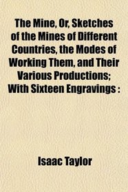 The Mine, Or, Sketches of the Mines of Different Countries, the Modes of Working Them, and Their Various Productions; With Sixteen Engravings