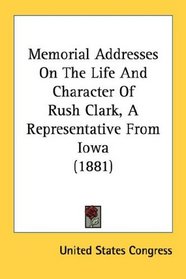 Memorial Addresses On The Life And Character Of Rush Clark, A Representative From Iowa (1881)