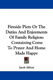 Fireside Piety Or The Duties And Enjoyments Of Family Religion: Containing Come To Prayer And Home Made Happy