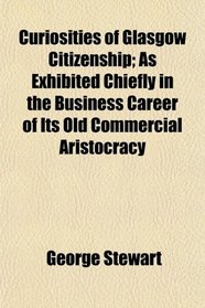Curiosities of Glasgow Citizenship; As Exhibited Chiefly in the Business Career of Its Old Commercial Aristocracy