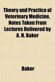Theory and Practice of Veterinary Medicine, Notes Taken From Lectures Delivered by A. H. Baker