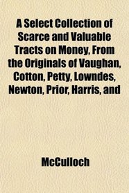 A Select Collection of Scarce and Valuable Tracts on Money, From the Originals of Vaughan, Cotton, Petty, Lowndes, Newton, Prior, Harris, and