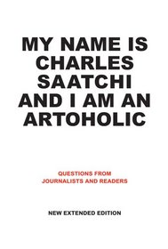 My Name Is Charles Saatchi and I Am an Artoholic: Questions from Journalists and Readers, New Extended Edition