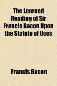 The Learned Reading of Sir Francis Bacon Upon the Statute of Uses