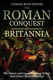 The Roman Conquest of Britannia: The History and Legacy of Roman Britain from Julius Caesar to Hadrian