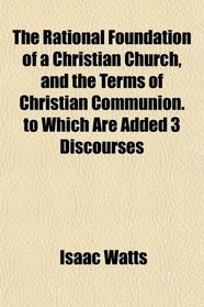 The Rational Foundation of a Christian Church, and the Terms of Christian Communion. to Which Are Added 3 Discourses