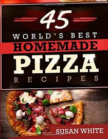 45 World's Best Homemade Pizza Recipes: Quick & Easy Recipes For Making Mouth-Watering Pizzas That Will Rock Your World