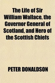 The Life of Sir William Wallace, the Governor General of Scotland, and Hero of the Scottish Chiefs