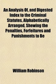 An Analysis Of, and Digested Index to the Criminal Statutes, Alphabetically Arranged, Shewing the Penalties, Forfeitures and Punishments to Be