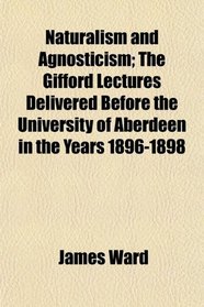 Naturalism and Agnosticism; The Gifford Lectures Delivered Before the University of Aberdeen in the Years 1896-1898