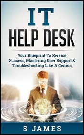 IT Help Desk: Your Blueprint To Service Success, Mastering User Support & Troubleshooting Like A Genius