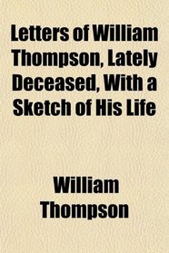 Letters of William Thompson, Lately Deceased, With a Sketch of His Life