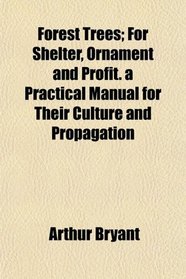 Forest Trees; For Shelter, Ornament and Profit. a Practical Manual for Their Culture and Propagation