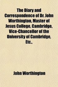 The Diary and Correspondence of Dr. John Worthington, Master of Jesus College, Cambridge, Vice-Chancellor of the University of Cambridge, Etc.,