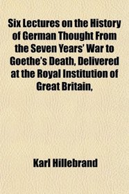 Six Lectures on the History of German Thought From the Seven Years' War to Goethe's Death, Delivered at the Royal Institution of Great Britain,