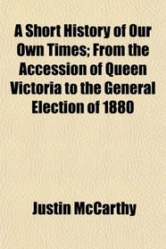 A Short History of Our Own Times; From the Accession of Queen Victoria to the General Election of 1880