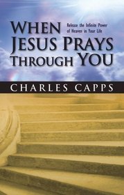 When Jesus Prays Through You: Releasing the Infinite Power of Heaven in Your Life