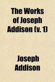 The Works of Joseph Addison (Volume 1); Including the Whole Contents of B. Hurd's Edition, With Letters and Other Pieces Not Found in Any