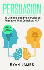 Persuasion: The Complete Step by Step Guide on Persuasion, Mind Control and NLP (Persuasion Series) (Volume 3)