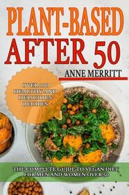 Plant-Based After 50: The Complete Guide to Vegan Diet for Men and Women Over 50 with Over 100 Healthy and Delicious Recipes