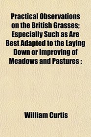 Practical Observations on the British Grasses; Especially Such as Are Best Adapted to the Laying Down or Improving of Meadows and Pastures