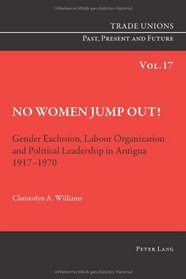 No Women Jump Out!: Gender Exclusion, Labour Organization and Political Leadership in Antigua 1917-1970 (Trade Unions Past, Present and Future)