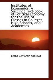 Institutes of Economics: A Succinct Text-book of Political Economy for the Use of Classes in College